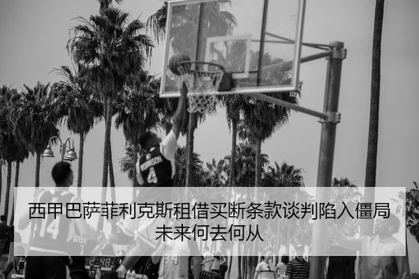 西甲巴萨菲利克斯租借买断条款谈判陷入僵局未来何去何从