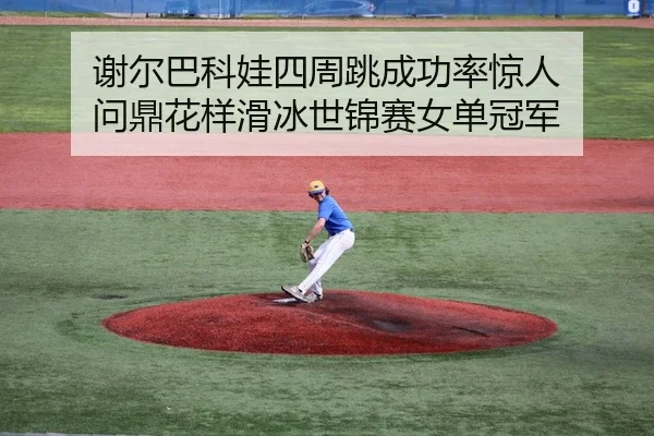 谢尔巴科娃四周跳成功率惊人 问鼎花样滑冰世锦赛女单冠军