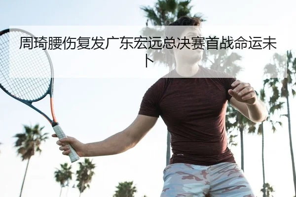 周琦腰伤复发广东宏远总决赛首战命运未卜